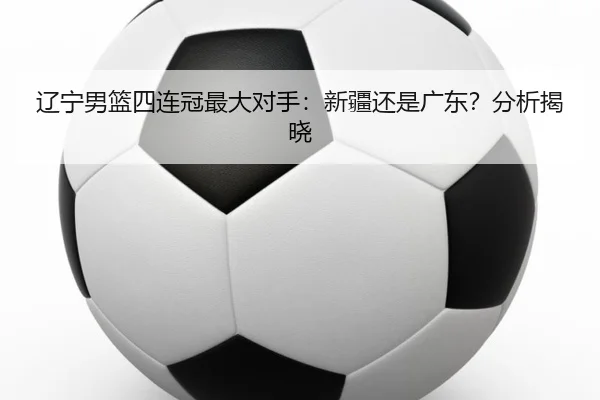 辽宁男篮四连冠最大对手：新疆还是广东？分析揭晓